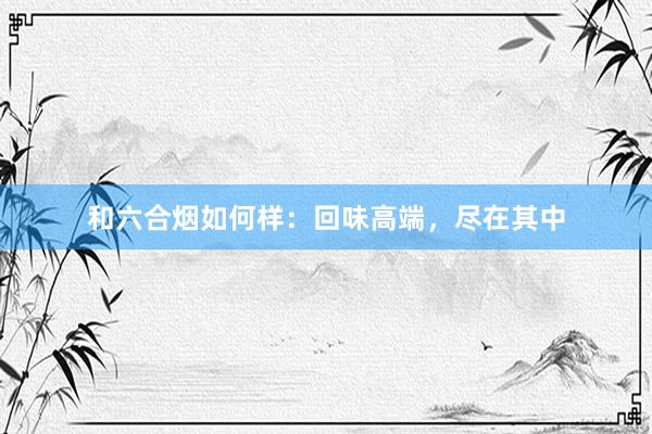 和六合烟如何样：回味高端，尽在其中